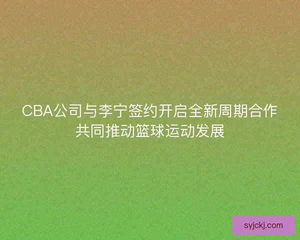 CBA公司与李宁签约开启全新周期合作共同推动篮球运动发展 CBA公司与李宁签约开启全新周期合作共同推动篮球运动发展