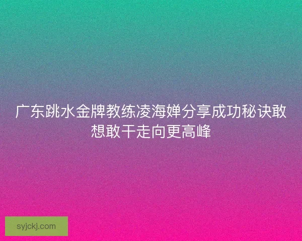 广东跳水金牌教练凌海婵分享成功秘诀敢想敢干走向更高峰 广东跳水金牌教练凌海婵分享成功秘诀敢想敢干走向更高峰