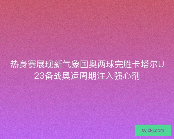 热身赛展现新气象国奥两球完胜卡塔尔U23备战奥运周期注入强心剂