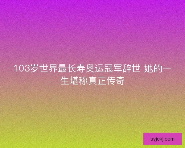 103岁世界最长寿奥运冠军辞世 她的一生堪称真正传奇