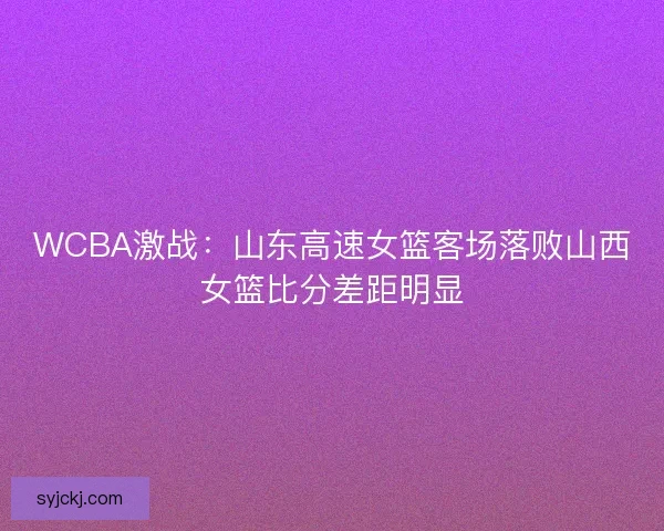WCBA激战：山东高速女篮客场落败山西女篮比分差距明显