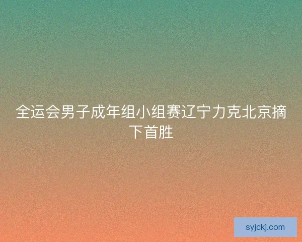 全运会男子成年组小组赛辽宁力克北京摘下首胜 全运会男子成年组小组赛辽宁力克北京摘下首胜
