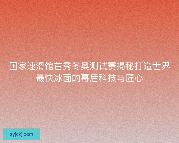 国家速滑馆首秀冬奥测试赛揭秘打造世界最快冰面的幕后科技与匠心