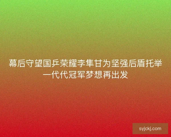 幕后守望国乒荣耀李隼甘为坚强后盾托举一代代冠军梦想再出发