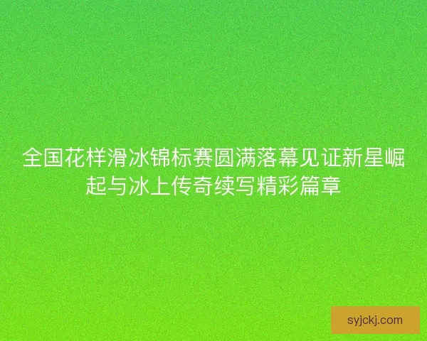 全国花样滑冰锦标赛圆满落幕见证新星崛起与冰上传奇续写精彩篇章 全国花样滑冰锦标赛圆满落幕见证新星崛起与冰上传奇续写精彩篇章