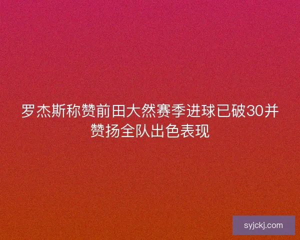 罗杰斯称赞前田大然赛季进球已破30并赞扬全队出色表现