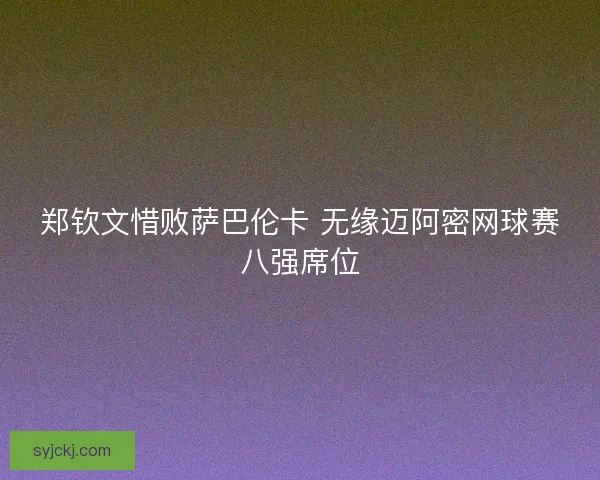 郑钦文惜败萨巴伦卡 无缘迈阿密网球赛八强席位