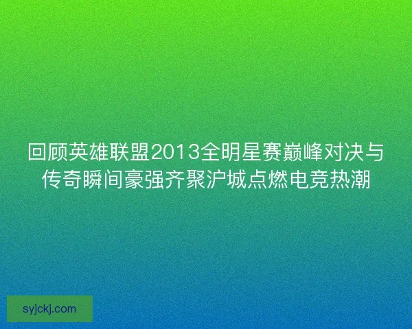 回顾英雄联盟2013全明星赛巅峰对决与传奇瞬间豪强齐聚沪城点燃电竞热潮