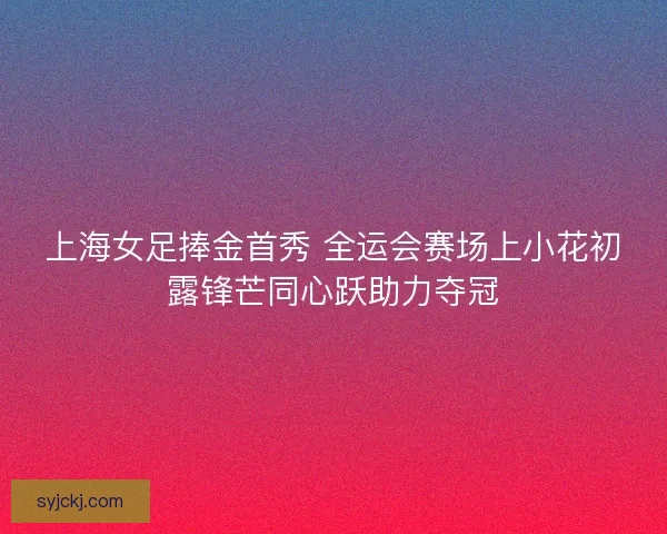 上海女足捧金首秀 全运会赛场上小花初露锋芒同心跃助力夺冠