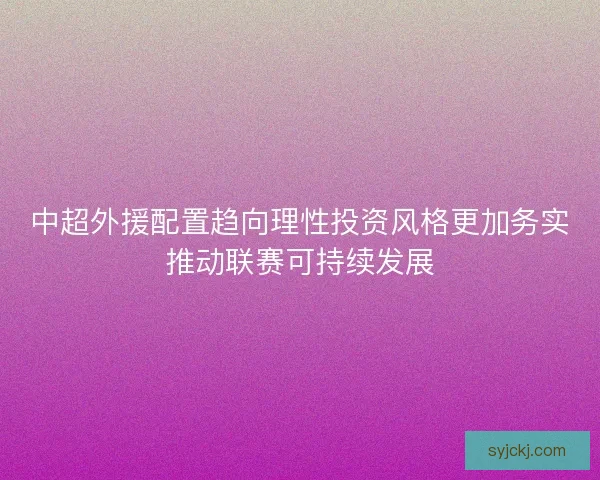 中超外援配置趋向理性投资风格更加务实推动联赛可持续发展