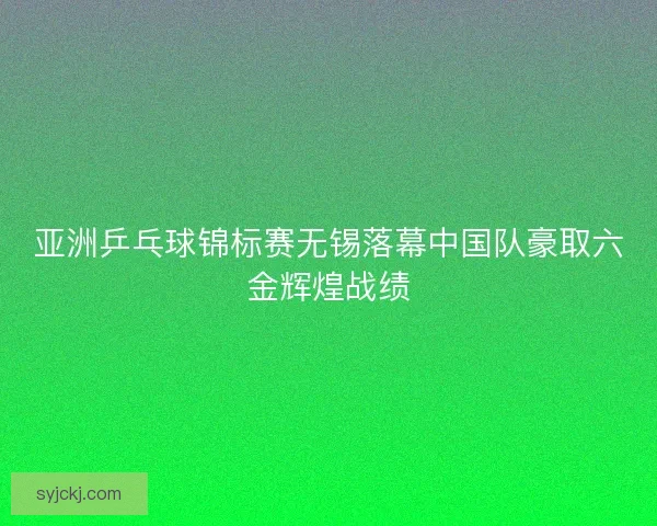 亚洲乒乓球锦标赛无锡落幕中国队豪取六金辉煌战绩