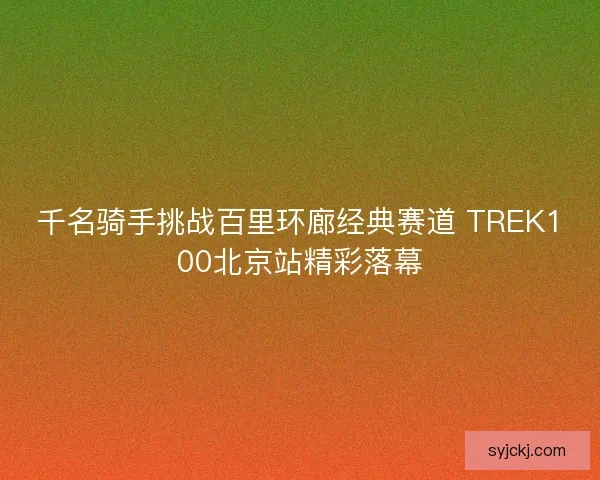 千名骑手挑战百里环廊经典赛道 TREK100北京站精彩落幕 千名骑手挑战百里环廊经典赛道 TREK100北京站精彩落幕