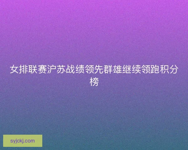 女排联赛沪苏战绩领先群雄继续领跑积分榜 女排联赛沪苏战绩领先群雄继续领跑积分榜